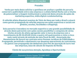 SOLICITAÇÃO
Empresária: Socorro Campos 73-9-9907-9037
mscampos.g@hotmail.com
Prezados
Venho por meio desta solicitar a gentileza em analisar o pedido de parceria
comercial e publicidade entre esta empresa e o atleta Rafael Rocha com o intuito
de potencializar a imagem institucional e comercial desta através de ações de
marketing esportivo, mídia digital e endomarketing.
O referido atleta disputará eventos de Tênis de Mesa por todo o Brasil e atuará
como garoto propaganda da referida empresa em ações esportivas e sociais em
ginásios, escolas, faculdades e shoppings.
Esta parceria é inovadora no mercado esportivo e uma grande possibilidade de
através deste patrocínio com ações sociais possibilitar a conquista de vários
títulos através do atleta agregando valor à marca da empresa com o
investimento de R$ 24.425,00 (vinte e quatro mil quatrocentos e vinte e cinco
reais reais) através de emissão de nota fiscal da AMI - Associação dos
Mesatenistas de Itororó em contrato entre Pessoas Jurídicas de Publicidade e
Propaganda, permitindo o abatimento nas despesas operacionais da contratante.
- Os gastos com propaganda são dedutíveis para fins de apuração do lucro real
das empresas, base de cálculo do Imposto de Renda.
Ciente de sua preciosa atenção, Agradeço a Oportunidade
 