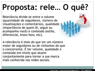 Proposta: rele… O quê?
Relevância divide-se entre o volume
(quantidade de seguidores, número de
visualizações e comentários), qualidade
(importância de quem lê, segue ou
acompanha você) e conteúdo (estilo,
diferencial, know-how, etc).

A relevância é mais do que ter um número
maior de seguidores ou de visitantes do que
o concorrente. É ter volume, qualidade e
conteúdo em níveis que atuem
conjuntamente para tornar a sua marca
mais conhecida nas redes sociais.


                                Tiago Cordeiro | tiagocordeiroferreira@gmail.com | +55 11 99654-6370
 