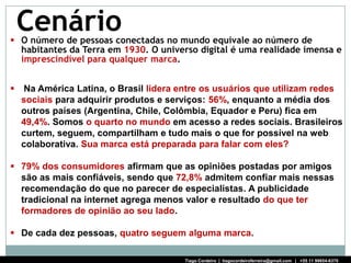 Cenário
 O número de pessoas conectadas no mundo equivale ao número de
  habitantes da Terra em 1930. O universo digital é uma realidade imensa e
  imprescindível para qualquer marca.


   Na América Latina, o Brasil lidera entre os usuários que utilizam redes
    sociais para adquirir produtos e serviços: 56%, enquanto a média dos
    outros países (Argentina, Chile, Colômbia, Equador e Peru) fica em
    49,4%. Somos o quarto no mundo em acesso a redes sociais. Brasileiros
    curtem, seguem, compartilham e tudo mais o que for possível na web
    colaborativa. Sua marca está preparada para falar com eles?

 79% dos consumidores afirmam que as opiniões postadas por amigos
  são as mais confiáveis, sendo que 72,8% admitem confiar mais nessas
  recomendação do que no parecer de especialistas. A publicidade
  tradicional na internet agrega menos valor e resultado do que ter
  formadores de opinião ao seu lado.

 De cada dez pessoas, quatro seguem alguma marca.

                                        Tiago Cordeiro | tiagocordeiroferreira@gmail.com | +55 11 99654-6370
 