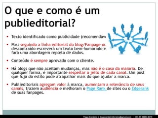 O que e como é um
publieditorial?
 Texto identificado como publicidade (recomendável).
 Post seguindo a linha editorial do blog/Fanpage ou twitter. Um canal
  descontraído escreverá um texto bem-humorado e um mais informativo
  fará uma abordagem repleta de dados.
 Conteúdo é sempre aprovado com o cliente.
 Há blogs que não aceitam mudanças, mas não é o caso da maioria. De
  qualquer forma, é importante respeitar o jeito de cada canal. Um post
  que fuja do estilo pode atrapalhar mais do que ajudar a marca.
 Publieditoriais agregam valor à marca, aumentam a relevância de seus
  canais, trazem audiência e melhoram o Page Rank de sites ou o Edgerank
  de suas fanpages.




                                       Tiago Cordeiro | tiagocordeiroferreira@gmail.com | +55 11 99654-6370
 