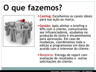 O que fazemos?
         Casting: Escolhemos os canais ideais
          para sua ação ou marca.
         Gestão: Após alinhar o briefing e
          KPIs com o cliente, comunicamos
          aos influenciadores, ajudamos na
          produção do texto e encaminhamos
          para aprovação. Em caso de
          mudanças, coordenamos toda a
          edição e programamos em data de
          acordo com o interesse do cliente.
         Relatório: Entrega de report com
          avaliação de resultados e outras
          solicitações do cliente.

                Tiago Cordeiro | tiagocordeiroferreira@gmail.com | +55 11 99654-6370
 