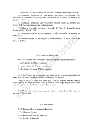 I - estimular e valorizar o trabalho nas atividades de Ensino, Pesquisa e Extensão;
II - estabelecer parâmetros de indicadores acadêmicos institucionais, que
conduzam à excelência nas avaliações de desempenho de docentes, de cursos e de
programas do IFSul;
III - estabelecer referenciais que possibilitem analisar a força de trabalho dos
Campi do IFSul, respeitadas as suas particularidades;
IV - balizar a concepção, execução e avaliação do Plano de Desenvolvimento
Institucional – PDI – do IFSul;
V - estabelecer diretrizes para a concessão, fixação e alteração dos regimes de
trabalho; e
VI - valorizar o perfil da Instituição e o cumprimento da Lei 11.892/2008 e do
Estatuto do IFSul.
DOS REGIMES DE TRABALHO
Art. 4o
Os docentes estão submetidos a um dos seguintes regimes de trabalho:
I - tempo parcial de 20 horas semanais;
II - tempo integral de 40 horas semanais; ou
III - Dedicação Exclusiva, 40 horas semanais.
Art. 5o
No IFSul, o servidor docente ingressa na carreira no regime de trabalho de
Dedicação Exclusiva, conforme estabelecido em edital de concurso.
Parágrafo único. Em casos autorizados pelo Conselho Superior do IFSul, poderá
haver ingresso no tempo parcial de 20 horas semanais ou de tempo integral de 40 horas
semanais, conforme estabelecido em edital de concurso.
Art. 6o
Os docentes substitutos e temporários têm seu regime de trabalho conforme
contrato de 20h ou 40h.
DAS ATIVIDADES
Art. 7o
Compreendem as Atividades Docentes:
I - Atividades de Ensino;
II - Atividades de Pesquisa e Inovação;
III - Atividades de Extensão;
 