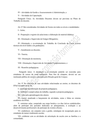 IV - Atividades de Gestão e Assessoramento à Administração; e
V - Atividades de Capacitação.
Parágrafo Único. As Atividades Docentes devem ser previstas no Plano de
Trabalho do docente.
Art. 8o
São consideradas Atividades de Ensino em todos os níveis e modalidades:
I - Aulas;
II - Preparação e registro de aulas/notas e elaboração de material didático;
III - Orientação e Supervisão de Estágio Obrigatório;
IV - Orientação e co-orientação de Trabalho de Conclusão de Curso (cursos
técnicos de nível médio e de graduação);
V - Atendimento ao discente;
VI - Tutoria;
VII - Orientação de monitoria;
VIII - Orientação e Supervisão de Atividades Complementares; e
IX - Reuniões pedagógicas.
Parágrafo único. A orientação e co-orientação poderão ser exercidas para
estudantes de cursos de outra instituição. Para fins de cômputo, deverá ser em
instituição pública de ensino e aprovada pela Direção-geral do Campus.
Art. 9o
No exercício de suas atividades relacionadas ao ensino, os docentes do
IFSul incumbir-se-ão de:
I - participar da elaboração da proposta pedagógica;
II - elaborar e cumprir plano de trabalho, segundo a proposta pedagógica;
III - zelar pela aprendizagem dos alunos;
IV - manter atualizado o lançamento de atividades, notas e faltas no sistema
acadêmico do IFSul;
V - ministrar aulas, cumprindo sua carga horária e os dias letivos estabelecidos,
além de participar dos períodos dedicados ao planejamento, à avaliação e ao
desenvolvimento profissional e de participar de eventos oficiais;
VI - estabelecer, em conjunto com a gestão, estratégias de recuperação para os
estudantes de menor rendimento escolar;
VII - colaborar com as atividades de articulação da escola com as famílias e a
comunidade;
 