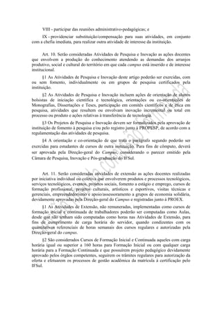 VIII - participar das reuniões administrativo-pedagógicas; e
IX - providenciar substituição/compensação para suas atividades, em conjunto
com a chefia imediata, para realizar outra atividade de interesse da instituição.
Art. 10. Serão consideradas Atividades de Pesquisa e Inovação as ações docentes
que envolvem a produção do conhecimento atendendo as demandas dos arranjos
produtivo, social e cultural do território em que cada campus está inserido e de interesse
institucional.
§1 As Atividades de Pesquisa e Inovação deste artigo poderão ser exercidas, com
ou sem fomento, individualmente ou em grupos de pesquisa certificados pela
instituição.
§2 As Atividades de Pesquisa e Inovação incluem ações de orientação de alunos
bolsistas de iniciação científica e tecnológica, orientações ou co-orientações de
Monografias, Dissertações e Teses, participação em comitês científicos e de ética em
pesquisa, atividades que resultem ou envolvam inovação incremental ou total em
processo ou produto e ações relativas à transferência de tecnologia.
§3 Os Projetos de Pesquisa e Inovação devem ser formalizados pela aprovação de
instituição de fomento à pesquisa e/ou pelo registro junto à PROPESP, de acordo com a
regulamentação das atividades de pesquisa.
§4 A orientação e co-orientação de que trata o parágrafo segundo poderão ser
exercidas para estudantes de cursos de outra instituição. Para fins de cômputo, deverá
ser aprovada pela Direção-geral do Campus, considerando o parecer emitido pela
Câmara de Pesquisa, Inovação e Pós-graduação do IFSul.
Art. 11. Serão consideradas atividades de extensão as ações docentes realizadas
por iniciativa individual ou coletiva que envolverem produtos e processos tecnológicos,
serviços tecnológicos, eventos, projetos sociais, fomento a estágio e emprego, cursos de
formação profissional, projetos culturais, artísticos e esportivos, visitas técnicas e
gerenciais, empreendedorismo e apoio/assessoramento a grupos de economia solidária,
devidamente aprovadas pela Direção-geral do Campus e registradas junto á PROEX.
§1 As Atividades de Extensão, não remuneradas, implementadas como cursos de
formação inicial e continuada de trabalhadores poderão ser computadas como Aulas,
desde que não tenham sido computadas como horas nas Atividades de Extensão, para
fins de cumprimento de carga horária do servidor, quando condizentes com os
quantitativos referenciais de horas semanais dos cursos regulares e autorizadas pela
Direção-geral do campus.
§2 São considerados Cursos de Formação Inicial e Continuada aqueles com carga
horária igual ou superior a 160 horas para Formação Inicial ou com qualquer carga
horária para a Formação Continuada e que possuírem projeto pedagógico devidamente
aprovado pelos órgãos competentes, seguirem os trâmites regulares para autorização da
oferta e efetuarem os processos de gestão acadêmica da matrícula à certificação pelo
IFSul.
 