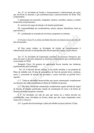 Art. 12. As Atividades de Gestão e Assessoramento à Administração são ações
que envolvem os docentes e que contribuem para o desenvolvimento do IFSul. Elas
compreendem:
I - participação em comissões, colegiados, câmaras, conselhos, núcleos e comitês
temporários ou permanentes;
II - exercício de cargos de direção e de funções gratificadas;
III - responsabilidade por coordenadorias, setores, núcleos, laboratórios, áreas ou
equivalentes; e
IV - coordenação ou execução de convênios, programas ou sistemas.
§1 Exceto o inciso II, as outras atividades descritas nos demais incisos deverão ser
não remuneradas.
§2 Para serem válidas, as Atividades de Gestão ou Assessoramento à
Administração deverão ser designadas pelo Diretor-geral de Campus ou pelo Reitor.
Art. 13. As Atividades de Capacitação consistem em processos formativos, por
meio dos quais os docentes adquirem ou atualizam conhecimentos que contribuam para
a sua atuação no IFSul.
Parágrafo Único: Os projetos de capacitação devem tramitar nas instâncias
regulamentadas pela instituição.
Art. 14. O docente deverá entregar, a sua chefia imediata, a sua proposta de
Plano de trabalho com 30 dias de antecedência do final do período letivo, conforme
anexo I, consistindo da relação das atividades a serem exercidas no período letivo
seguinte.
§ 1o
. Todas as atividades desenvolvidas que gerem remuneração complementar
aos docentes não serão consideradas no Plano de Trabalho do docente.
§ 2o
. Não será considerada remuneração complementar aquela advinda de cargos
de direção, de funções gratificadas, função de coordenação de curso e de bolsas de
fomento ao ensino, pesquisa e extensão.
§ 3o
. As atividades em sala de aula que fazem jus a bolsas deverão ser
contabilizadas como Atividades de Ensino, desde que não sejam computadas como
Aulas (Art. 8, Inciso I).
§ 4o
. A gestão deverá homologar o plano de trabalho no prazo máximo 15 dias.
 