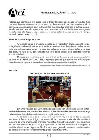 PRATIQUE REDAÇÃO Nº 10 − 2012



rodeios que acontecem em quase todo o Brasil, também os bois são torturados. Para
que eles fiquem violentos e promovam um bom espetáculo, eles recebem vários
estímulos nas mangueiras com instrumentos pontiagudos, elétricos e outros. As pro-
vas de laço também são apontadas como maus-tratos dos animais, que em algumas
modalidades são laçados pelo pescoço e pelas patas traseiras ao mesmo tempo,
restando a eles caírem no chão.

Rinha de Galos e Briga de Cães

          A rinha de galo e a briga de cães são dois “esportes” proibidos no Brasil pe-
la legislação ambiental, no entanto ainda acontecem com frequência. Nelas os ani-
mais são treinados para brigar, no caso dos galos até a morte de um deles, e no caso
dos cães, até que o seu dono desista. Os torcedores desses dois esportes violentos
apostam dinheiro.
          O abuso e o mau-trato contra um animal configuram crime ambiental, defini-
do pela lei nº 9.605, de 12/02/1968, e qualquer pessoa que souber ou assistir algum
caso de maus-tratos de animais deve imediatamente comunicar à polícia.
                                 Disponível em: www.bicodocorvo.com.br, acessado em: 14/8/2010.


TEXTO II
                      O COMEÇO DO FIM DAS TOURADAS?




          Em uma votação que vem sendo considerada por alguns uma vitória históri-
ca dos defensores dos direitos dos animais, o Parlamento da Catalunha aprovou hoje
pela manhã a interdição das touradas na região autônoma.
          Após sete meses de debates, inclusive na mídia, a maioria dos deputados
(68 foram a favor da proibição, enquanto 55 se opuseram a ela) decidiu acolher a
iniciativa de uma organização chamada “iniciativa legislativa popular”, que recolhera
180 mil assinaturas de pessoas que apoiavam o fim das tradicionais exibições. A
medida só entrará em vigor em 2012, mas já vem gerando inúmeras manifestações,
de aprovação e de descontentamento, pelas ruas da Espanha.

                                                                                     OSG 1564/12
                                           2
 