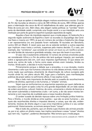 PRATIQUE REDAÇÃO Nº 10 − 2012



          Os que se opõem à interdição alegam motivos econômicos e sociais. O custo
do fim das touradas se elevaria a cerca de 500 milhões de euros, 400 milhões apenas
para a indenização dos cerca de 40 mil trabalhadores do setor, que ademais gera bi-
lhões de euros por ano. Além disso, eles alegam razões políticas: as “corridas” fariam
parte da identidade catalã, cumprindo uma função social, e a sua interdição seria uma
retaliação por parte do governo espanhol à posição separatista da região.
          Aqueles a favor da interdição esperam que a moda pegue. A Catalunha foi a
segunda região autônoma da Espanha a banir as touradas (o arquipélago das Caná-
rias fizera o mesmo em 1991), já que em número de corridas a Catalunha não chega
a ser representativa (no ano passado foram realizadas 18 touradas em Barcelona,
contra 343 em Madri). E rezam para que ela se estenda também a outros esportes
que implicam maus tratos a animais, suspensas pela mesma decisão. É o caso, por
exemplo, dos “corretoros”, que consiste em cercar um touro ou um novilho e provo-
car nele feridas de natureza e gravidade variadas, mas que não levem à sua morte.
          O caso não é exatamente ambiental. O número de animais envolvidos pode
ser considerado ínfimo e o fim da prática não terá qualquer impacto, por exemplo,
sobre a agropecuária (ela sim, com seus impactos significativos). O que estava em
pauta era, acima de tudo, a forma como esses animais eram tratados, feridos ou
mortos. Ainda assim, a decisão é muito importante.
          Primeiramente porque o debate que a precedeu, e a sua duração, mostra
claramente o valor que nós humanos colocamos na vida desses animais; mostra como
numa nação que participou ativamente da disseminação da cultura europeia pelo
mundo ainda há, em pleno século XXI, lugar para a barbárie, para manifestações
públicas de prazer sádico no sofrimento alheio. E isso explica muito.
          Mas o lado mais importante da decisão está na ousadia do reconhecimento
político de direitos, oponíveis a nós humanos, a “simples” animais.
          Vejam que se confrontarmos os argumentos expostos por quem defende as
touradas e por quem se opõe a elas há uma grande disparidade: de um lado razões
de ordem econômica, cultural, histórica; de outro, unicamente o direito de bovinos a
não serem submetidos a tratamentos cruéis – em suma, a de não serem mortos len-
tamente e com requintes de crueldade para a nossa macabra diversão.
          O caráter ousado da decisão repousa sobre uma limitação jurídica histórica.
Para o Direito, o mundo divide-se entre sujeitos – que são os seres humanos –, aos
quais são reconhecidos direitos e impostos deveres, e coisas, que não são, eviden-
temente, titulares de direito algum e cuja única importância jurídica é o seu caráter
patrimonial. Historicamente, os animais sempre foram “coisas”.
          Não é todo dia, portanto, que um direito cujos titulares são animais prevale-
ce, por si só, sobre um direito nosso. Isso implica reconhecer a essas “coisas” direitos
que nem nós, “sujeitos”, podemos desrespeitar. Mas tomara que a moda pegue.
                                      Disponível em: www.econosco.com.br, acessado em: 14/8/10.




OSG 1564/12
                                           3
 