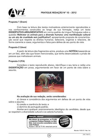 PRATIQUE REDAÇÃO Nº 10 − 2012



Proposta 1 (Enem)

        Com base na leitura dos textos motivadores anteriormente reproduzidos e
nos conhecimentos construídos ao longo de sua formação, redija um texto
DISSERTATIVO-ARGUMENTATIVO em norma padrão da Língua Portuguesa sobre a
questão Maltratar os animais para a diversão humana: uma manifestação cultural
ou um ato de crueldade sem justificativa?, apresentando proposta de conscientiza-
ção social que respeite os direitos humanos. Selecione, organize e relacione, de
forma coerente e coesa, argumentos e fatos para defesa de seu ponto de vista.

Proposta 2 (Uece)
        A partir da leitura dos fragmentos acima, produza uma NOTÍCIA baseando-se
em um fato, além dos que foram mencionados, que tenha desencadeado a prisão de
pessoas que maltratavam animais.

Proposta 3 (ITA)
         Considere o texto reproduzido abaixo, identifique o seu tema e redija uma
DISSERTAÇÃO em prosa, argumentando em favor de um ponto de vista sobre o
assunto.




         Na avaliação de sua redação, serão considerados:
         a) clareza e consistência dos argumentos em defesa de um ponto de vista
sobre o assunto;
         b) coesão e coerência do texto; e
         c) domínio do português padrão.
         Aceitar-se-á qualquer posicionamento ideológico do candidato, desde que
se respeitem a diversidade cultural e os valores humanos.




                                                                 Marcelo: 15-03-12 – Rev.: Iris


                                                                                 OSG 1564/12
                                        4
 