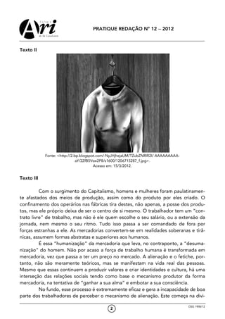 PRATIQUE REDAÇÃO Nº 12 − 2012



Texto II




            Fonte: <http://2.bp.blogspot.com/-NyJHjhejaUM/TZubZNRIR2I/ AAAAAAAAA-
                              aY/2ZfB5Vsw2P8/s1600/1206715287_f.jpg>.
                                       Acesso em: 15/3/2012.


Texto III

          Com o surgimento do Capitalismo, homens e mulheres foram paulatinamen-
te afastados dos meios de produção, assim como do produto por eles criado. O
confinamento dos operários nas fábricas tira destes, não apenas, a posse dos produ-
tos, mas ele próprio deixa de ser o centro de si mesmo. O trabalhador tem um “con-
trato livre” de trabalho, mas não é ele quem escolhe o seu salário, ou a extensão da
jornada, nem mesmo o seu ritmo. Tudo isso passa a ser comandado de fora por
forças estranhas a ele. As mercadorias convertem-se em realidades soberanas e tirâ-
nicas, assumem formas abstratas e superiores aos humanos.
          É essa “humanização” da mercadoria que leva, no contraponto, a “desuma-
nização” do homem. Não por acaso a força de trabalho humana é transformada em
mercadoria, vez que passa a ter um preço no mercado. A alienação e o fetiche, por-
tanto, não são meramente teóricos, mas se manifestam na vida real das pessoas.
Mesmo que essas continuem a produzir valores e criar identidades e cultura, há uma
interseção das relações sociais tendo como base o mecanismo produtor da forma
mercadoria, na tentativa de “ganhar a sua alma” e embotar a sua consciência.
          No fundo, esse processo é extremamente eficaz e gera a incapacidade de boa
parte dos trabalhadores de perceber o mecanismo de alienação. Este começa na divi-

                                                                                    OSG 1908/12
                                             2
 