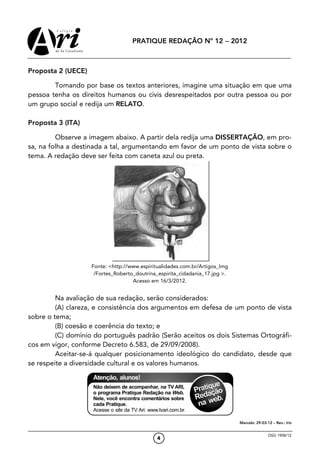 PRATIQUE REDAÇÃO Nº 12 − 2012



Proposta 2 (UECE)

        Tomando por base os textos anteriores, imagine uma situação em que uma
pessoa tenha os direitos humanos ou civis desrespeitados por outra pessoa ou por
um grupo social e redija um RELATO.

Proposta 3 (ITA)

         Observe a imagem abaixo. A partir dela redija uma DISSERTAÇÃO, em pro-
sa, na folha a destinada a tal, argumentando em favor de um ponto de vista sobre o
tema. A redação deve ser feita com caneta azul ou preta.




                    Fonte: <http://www.espiritualidades.com.br/Artigos_Img
                     /Fortes_Roberto_doutrina_espirita_cidadania_17.jpg >.
                                    Acesso em 16/3/2012.


         Na avaliação de sua redação, serão considerados:
         (A) clareza, e consistência dos argumentos em defesa de um ponto de vista
sobre o tema;
         (B) coesão e coerência do texto; e
         (C) domínio do português padrão (Serão aceitos os dois Sistemas Ortográfi-
cos em vigor, conforme Decreto 6.583, de 29/09/2008).
         Aceitar-se-á qualquer posicionamento ideológico do candidato, desde que
se respeite a diversidade cultural e os valores humanos.




                                                                             Marcelo: 29-03-12 – Rev.: Iris


                                                                                             OSG 1908/12
                                             4
 
