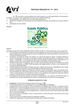 PRATIQUE REDAÇÃO Nº 14 − 2012



            Art. 198. As ações e serviços públicos de saúde integram uma rede regionalizada e hierarquizada e
constituem um sistema único, organizado de acordo com as seguintes diretrizes:
I.   descentralização, com direção única em cada esfera de governo;
II.  atendimento integral, com prioridade para as atividades preventivas, sem prejuízo dos serviços assisten-
     ciais;
III. participação da comunidade.

Texto IV




Texto V
Segundo a revista The Lancet, dedicada à Saúde no Brasil, há alguns avanços nessa área, como os seguintes:
•   A Política Nacional de Atenção à Saúde dos Povos Indígenas, que promove cuidados primários a popu-
    lações indígenas por meio de equipes de saúde multidisciplinares, sendo organizada em associação com
    o Programa Saúde da Família.
•   O Programa de Saúde da Família, que oferece um conjunto de ações de saúde, no âmbito individual e
    coletivo, que abrange a promoção e a proteção da saúde, a prevenção de agravos, o diagnóstico, o trata-
    mento, a reabilitação e a manutenção da saúde, operacionalizado mediante equipes compostas por um
    médico, um enfermeiro, dois auxiliares de enfermagem e seis agentes comunitários de saúde.
•   O Sistema Nacional de Transplantes, que é um dos maiores sistemas públicos de transplante de órgãos
    do mundo, realizando, em 2009, 5.834 transplantes de órgãos sólidos no Brasil, o que representa um
    aumento de 62% desde 2000.
•   A Política Nacional de Promoção da Saúde, que tem o objetivo de promover a qualidade de vida e reduzir
    a vulnerabilidade das pessoas a riscos de saúde ligados a determinantes sociais.
•   Políticas e programas específicos asseguram a atenção à saúde da população negra, das pessoas porta-
    doras de deficiências, das pessoas que precisem de cuidados de emergência, das pessoas com doenças
    renais e cardiovasculares, com transtornos mentais e com problemas da saúde bucal, além de melhorar
    o acesso a tratamentos farmacológicos para toda a população.
•   O SUS garante tratamento gratuito para 200 mil soropositivos, uma cobertura de 95% de todos os
    infectados com HIV que desenvolveram a doença, representando uma barreira à sua propagação.

                                     ATENÇÃO ALUNOS DO 3º ANO

*    A proposta 1 deste Pratique Redação deve ser feita para o TA5.
*    O TA5 (análise) deverá ser apresentado entre os dias 23 de abril e 11 de maio.
*    O agendamento para a entrega do TA5 no Laboratório de Redação deve ser feito, na Internet, imedia-
     tamente após a aula de divulgação dos temas. Essa recomendação é feita a fim de se evitarem “conges-
     tionamentos” e consequente falta de horários para o atendimento, pois aqueles alunos que não conse-
     guirem fazer a correção de seu texto alegando que, na última semana, não há mais horários terão ZERO
     como nota nesta atividade.
*    Leve ao Laboratório de Redação o texto à caneta (preta), na folha oficial, pelo menos dez minutos antes
     do horário marcado.
*    O aluno deverá levar a análise quando for apresentar reanálise.
*    Lembrem-se: organização e comprometimento são essenciais ao sucesso nos estudos.


                                                                                                   OSG 2321/12
                                                     2
 