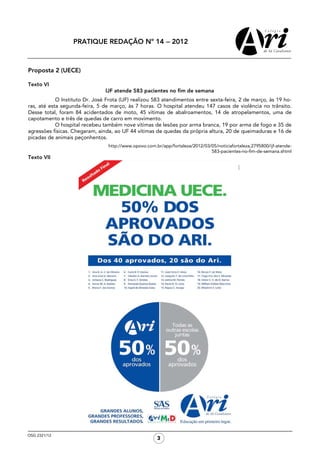 PRATIQUE REDAÇÃO Nº 14 − 2012



Proposta 2 (UECE)

Texto VI
                                IJF atende 583 pacientes no fim de semana
            O Instituto Dr. José Frota (IJF) realizou 583 atendimentos entre sexta-feira, 2 de março, às 19 ho-
ras, até esta segunda-feira, 5 de março, às 7 horas. O hospital atendeu 147 casos de violência no trânsito.
Desse total, foram 84 acidentados de moto, 45 vítimas de abalroamentos, 14 de atropelamentos, uma de
capotamento e três de quedas de carro em movimento.
            O hospital recebeu também nove vítimas de lesões por arma branca, 19 por arma de fogo e 35 de
agressões físicas. Chegaram, ainda, ao IJF 44 vítimas de quedas da própria altura, 20 de queimaduras e 16 de
picadas de animais peçonhentos.
                                 http://www.opovo.com.br/app/fortaleza/2012/03/05/noticiafortaleza,2795800/ijf-atende-
                                                                               583-pacientes-no-fim-de-semana.shtml
Texto VII




OSG 2321/12
                                                       3
 