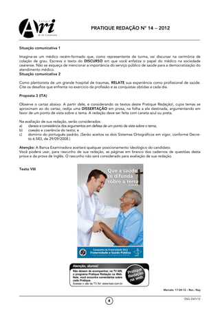 PRATIQUE REDAÇÃO Nº 14 − 2012



Situação comunicativa 1

Imagine-se um médico recém-formado que, como representante de turma, vai discursar na cerimônia de
colação de grau. Escreva o texto do DISCURSO em que você enfatiza o papel do médico na sociedade
cearense. Não se esqueça de mencionar a importância do serviço público de saúde para a democratização do
atendimento médico.
Situação comunicativa 2

Como plantonista de um grande hospital de traumas, RELATE sua experiência como profissional de saúde.
Cite os desafios que enfrenta no exercício da profissão e as conquistas obtidas a cada dia.

Proposta 3 (ITA)

Observe o cartaz abaixo. A partir dele, e considerando os textos deste Pratique Redação!, cujos temas se
aproximam ao do cartaz, redija uma DISSERTAÇÃO em prosa, na folha a ela destinada, argumentando em
favor de um ponto de vista sobre o tema. A redação deve ser feita com caneta azul ou preta.

Na avaliação de sua redação, serão considerados:
a)   clareza e consistência dos argumentos em defesa de um ponto de vista sobre o tema;
b)   coesão e coerência do texto; e
c)   domínio do português padrão. (Serão aceitos os dois Sistemas Ortográficos em vigor, conforme Decre-
     to 6.583, de 29/09/2008.)

Atenção: A Banca Examinadora aceitará qualquer posicionamento ideológico do candidato.
Você poderá usar, para rascunho de sua redação, as páginas em branco dos cadernos de questões desta
prova e da prova de Inglês. O rascunho não será considerado para avaliação de sua redação.


Texto VIII




                                                                                  Marcelo: 17-04-12 – Rev.: Nay


                                                                                                  OSG 2321/12
                                                  4
 