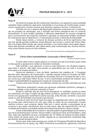 PRATIQUE REDAÇÃO Nº 6 − 2012



Texto III
           As fontes de energia são de fundamental importância, em especial na atual sociedade
capitalista. Essas substâncias, após serem submetidas a um processo de transformação, propor-
cionam energia para o homem cozinhar seus alimentos, aquecer e iluminar o ambiente etc.
           Contudo, foi com o advento das Revoluções Industriais, juntamente com a intensifica-
ção do processo de urbanização, que a utilização das fontes energéticas teve um aumento
extraordinário. O atual modelo capitalista é altamente dependente de recursos energéticos
para o funcionamento das máquinas industriais e agrícolas; os automóveis também necessitam
de combustíveis para se deslocarem; e a urbanização aumentou a demanda de eletricidade.
           Diante desse cenário, o consumo de energia aumentou de forma significativa, fato
que tem gerado grandes problemas socioambientais. Isso porque a maioria das fontes utiliza-
das é de origem fóssil (carvão, gás natural, petróleo), e sua queima libera vários gases respon-
sáveis pela poluição atmosférica, pelo efeito estufa, pela contaminação dos recursos hídricos,
entre outros fatores nocivos ao meio ambiente.
                                               Fonte: http://www.brasilescola.com/geografia/fontes-energia.htm

Texto IV
              Crônica Sobre Sustentabilidade, Conservação e Plantio Direto**
                                                                                 Fernando Penteado Cardoso*

           O título desta crônica repete palavras e conceitos que são encontrados quase todos
os dias quando a agropecuária moderna é discutida e analisada.
           Vale entender o que significam e como se inter-relacionam nas infindáveis disserta-
ções sobre o assunto. Vale saber como pensam os especialistas que, por todo o mundo, se
preocupam e se ocupam da matéria.
           Ocorre-me relembrar a carta de Madri resultante dos trabalhos do “I Congresso
Mundial sobre Agricultura de Conservação”, realizado naquela cidade em Outubro de 2001.
Esse documento, originado das discussões de renomados técnicos e cientistas de todo o mun-
do, conclui que nada existe melhor do que “a terra imperturbada recoberta de resíduos” para
chegar à sustentabilidade da agropecuária através da conservação do solo.
           Tempos atrás ousei formular uma definição calcada nos conceitos admitidos por todo
o mundo:
           “Agricultura sustentável é aquela que apresenta viabilidade econômica, persegue a
eficiência, protege o meio ambiente e persiste no futuro”.
           Embora a definição seja de certa forma abrangente, na realidade, quando se pensa
em sustentável, vem logo a imagem de algo estável, duradouro, persistente. Sendo assim, para
termos uma agropecuária sustentável é preciso que seja, antes de tudo, constante, o que pres-
supõe um solo de fertilidade conveniente e permanente.
           Quando se tratar de terras fracas de origem ou esgotadas pelo cultivo, essa fertilida-
de começa pelo melhoramento do solo, para então se cuidar de sua conservação. Cumpre
melhorar primeiro, para conservar depois. Não tem o menor sentido a preocupação de se
conservar o que existe naturalmente, pois os solos fracos, além de antieconômicos, não têm
condições de beneficiar a sociedade através da produção de alimentos, fibras e energia.
           A tese ambientalista de se conservar a natureza padece da generalização de se manter o
que não é conveniente para o homem. Há que moldar a natureza em favor da humanidade e, nesse
caso, nada mais significativo do que a recuperação dos 15 milhões de hectares de solos original-
mente pobres de campo nativo e de cerrado, seguida de um aproveitamento sustentável, digo
permanente, através do plantio direto.
           Vamos rever todos esses assuntos por ocasião do II Congresso Mundial de Agricultura
Conservacionista (Foz do Iguaçu, Ag. 2003). Certamente os produtores, agrônomos e técnicos

                                                                                                  OSG 0893/12
                                               2
 