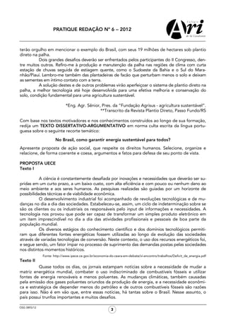 PRATIQUE REDAÇÃO Nº 6 − 2012



terão orgulho em mencionar o exemplo do Brasil, com seus 19 milhões de hectares sob plantio
direto na palha.
          Dois grandes desafios deverão ser enfrentados pelos participantes do II Congresso, den-
tre muitos outros. Refiro-me à produção e manutenção da palha nas regiões de clima com curta
estação de chuvas seguida de estiagem quente, como o Sudoeste da Bahia e o Sul do Mara-
nhão/Piauí. Lembro-me também das plantadeiras de facão que perturbam menos o solo e deixam
as sementes em íntimo contato com a terra.
          A solução destes e de outros problemas virão aperfeiçoar o sistema de plantio direto na
palha, a melhor tecnologia até hoje desenvolvida para uma efetiva melhoria e conservação do
solo, condição fundamental para uma agricultura sustentável.

                            *Eng. Agr. Sênior, Pres. da “Fundação Agrisus - agricultura sustentável”.
                                              **Transcrito da Revista Plantio Direto, Passo Fundo/RS

Com base nos textos motivadores e nos conhecimentos construídos ao longo de sua formação,
redija um TEXTO DISSERTATIVO-ARGUMENTATIVO em norma culta escrita da língua portu-
guesa sobre o seguinte recorte temático:

                      No Brasil, como garantir energia sustentável para todos?
Apresente proposta de ação social, que respeite os direitos humanos. Selecione, organize e
relacione, de forma coerente e coesa, argumentos e fatos para defesa de seu ponto de vista.

PROPOSTA UECE
Texto I

           A ciência é constantemente desafiada por inovações e necessidades que deverão ser su-
pridas em um curto prazo, a um baixo custo, com alta eficiência e com pouco ou nenhum dano ao
meio ambiente e aos seres humanos. As pesquisas realizadas são guiadas por um horizonte de
possibilidades técnicas e de viabilidade econômica.
           O desenvolvimento industrial foi acompanhado de revoluções tecnológicas e de mu-
danças no dia a dia das sociedades. Estabeleceu-se, assim, um ciclo de indeterminação sobre se
são os clientes ou os industriais os responsáveis pelo input de informações e necessidades. A
tecnologia nos provou que pode ser capaz de transformar um simples produto eletrônico em
um item imprescindível no dia a dia das atividades profissionais e pessoais de boa parte da
população mundial.
           Os diversos estágios do conhecimento científico e dos domínios tecnológicos permiti-
ram que diferentes fontes energéticas fossem utilizadas ao longo da evolução das sociedades
através de variadas tecnologias de conversão. Neste contexto, o uso dos recursos energéticos foi,
e segue sendo, um fator ímpar no processo de suprimento das demandas postas pelas sociedades
nos distintos momentos históricos.
              Fonte: http://www.ipece.ce.gov.br/economia-do-ceara-em-debate/vi-encontro/trabalhos/Deficit_de_energia.pdf
Texto II
          Quase todos os dias, os jornais estampam notícias sobre a necessidade de mudar a
matriz energética mundial, combater o uso indiscriminado de combustíveis fósseis e utilizar
fontes de energia renováveis e menos poluentes. As mudanças climáticas, também causadas
pela emissão dos gases poluentes oriundos da produção de energia, e a necessidade econômi-
ca e estratégica de depender menos do petróleo e de outros combustíveis fósseis são razões
para isso. Não é em vão que, entre essas notícias, há tantas sobre o Brasil. Nesse assunto, o
país possui trunfos importantes e muitos desafios.

OSG 0893/12
                                                          3
 