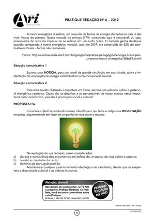 PRATIQUE REDAÇÃO Nº 6 − 2012



           A matriz energética brasileira, um conjunto de fontes de energia ofertadas no país, é das
mais limpas do planeta. Quase metade da energia (47%) consumida aqui é renovável, ou seja,
proveniente de recursos capazes de se refazer em um curto prazo. O número ganha destaque
quando comparado à matriz energética mundial, que, em 2007, era constituída de 82% de com-
bustíveis fósseis – fontes não renováveis.

      Fonte: http://revistaescola.abril.com.br/geografia/pratica-pedagogica/energia-brasil-pais-
                                                       presente-matriz-energetica-586688.shtml

Situação comunicativa 1

          Escreva uma NOTÍCIA, para um jornal de grande circulação em sua cidade, sobre a im-
plantação de um projeto de energia sustentável em uma comunidade carente.

Situação comunicativa 2

          Para uma revista chamada Conjuntura em Foco, escreva um editorial sobre o potenci-
al energético cearense. Quais são os desafios e as perspectivas de nosso estado nesse impor-
tante fator econômico, visando à promoção social e cidadã?

PROPOSTA ITA

          Considere o texto reproduzido abaixo, identifique o seu tema e redija uma DISSERTAÇÃO
em prosa, argumentando em favor de um ponto de vista sobre o assunto.




         Na avaliação de sua redação, serão considerados:
a)  clareza e consistência dos argumentos em defesa de um ponto de vista sobre o assunto;
b)  coesão e coerência do texto;
c)  domínio do português padrão.
         Aceitar-se-á qualquer posicionamento ideológico do candidato, desde que se respei-
tem a diversidade cultural e os valores humanos.




                                                                               Marcelo: 16-02-2012 – Rev.: Gustavo



                                                                                                  OSG 0893/12
                                                4
 