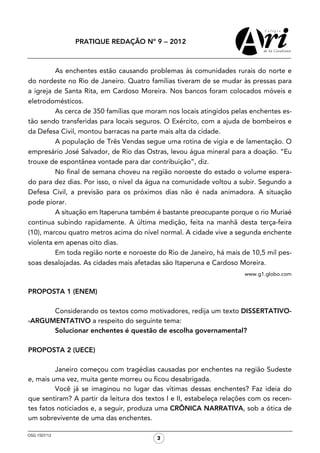 PRATIQUE REDAÇÃO Nº 9 − 2012



         As enchentes estão causando problemas às comunidades rurais do norte e
do nordeste no Rio de Janeiro. Quatro famílias tiveram de se mudar às pressas para
a igreja de Santa Rita, em Cardoso Moreira. Nos bancos foram colocados móveis e
eletrodomésticos.
         As cerca de 350 famílias que moram nos locais atingidos pelas enchentes es-
tão sendo transferidas para locais seguros. O Exército, com a ajuda de bombeiros e
da Defesa Civil, montou barracas na parte mais alta da cidade.
         A população de Três Vendas segue uma rotina de vigia e de lamentação. O
empresário José Salvador, de Rio das Ostras, levou água mineral para a doação. “Eu
trouxe de espontânea vontade para dar contribuição”, diz.
         No final de semana choveu na região noroeste do estado o volume espera-
do para dez dias. Por isso, o nível da água na comunidade voltou a subir. Segundo a
Defesa Civil, a previsão para os próximos dias não é nada animadora. A situação
pode piorar.
         A situação em Itaperuna também é bastante preocupante porque o rio Muriaé
continua subindo rapidamente. A última medição, feita na manhã desta terça-feira
(10), marcou quatro metros acima do nível normal. A cidade vive a segunda enchente
violenta em apenas oito dias.
         Em toda região norte e noroeste do Rio de Janeiro, há mais de 10,5 mil pes-
soas desalojadas. As cidades mais afetadas são Itaperuna e Cardoso Moreira.
                                                                      www.g1.globo.com


PROPOSTA 1 (ENEM)

      Considerando os textos como motivadores, redija um texto DISSERTATIVO-
-ARGUMENTATIVO a respeito do seguinte tema:
      Solucionar enchentes é questão de escolha governamental?

PROPOSTA 2 (UECE)

         Janeiro começou com tragédias causadas por enchentes na região Sudeste
e, mais uma vez, muita gente morreu ou ficou desabrigada.
         Você já se imaginou no lugar das vítimas dessas enchentes? Faz ideia do
que sentiram? A partir da leitura dos textos I e II, estabeleça relações com os recen-
tes fatos noticiados e, a seguir, produza uma CRÔNICA NARRATIVA, sob a ótica de
um sobrevivente de uma das enchentes.

OSG 1507/12
                                          3
 
