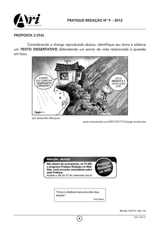 PRATIQUE REDAÇÃO Nº 9 − 2012



PROPOSTA 3 (ITA)

        Considerando a charge reproduzida abaixo, identifique seu tema e elabore
um TEXTO DISSERTATIVO defendendo um ponto de vista relacionado à questão
em foco.




          por Sebastião Marques
                                           www.matutando.com/2011/01/17/charge-enchentes




                                                                     Marcelo: 14-03-12 – Rev.: Iris


                                                                                     OSG 1507/12
                                       4
 