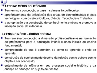 2.1 ENSINO MÉDIO POLITÉCNICO
 Tem em sua concepção a base na dimensão politécnica;
 aprofundamento da articulação das áreas de conhecimentos e suas
tecnologias, com os eixos Cultura, Ciência, Tecnologia e Trabalho;
 a apropriação e a construção de conhecimento embasa e promove a
inserção social da cidadania.
2.2 ENSINO MÉDIO – CURSO NORMAL
 Tem em sua concepção a dimensão profissionalizante na formação
de professores para a educação infantil e anos iniciais do ensino
fundamental;
 compreensão do que é aprender, de como se aprende e onde se
aprende,
 construção de conhecimento decorre da relação com o outro e com o
objeto a ser conhecido;
 entendimento da infância em seu processo social e histórico e da
criança na situação de sujeito de direitos.
 