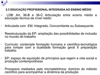 2.3 EDUCAÇÃO PROFISSIONAL INTEGRADA AO ENSINO MÉDIO
- LDB: Art. 36-B e 36-C Articulação entre ensino médio e
educação técnica de nível médio
- Articulada com EM: Integrada, Concomitante ou Subsequente
- Reestruturação da EP: ampliação das possibilidades de inclusão
no mundo do trabalho
- Currículo: contemple formação humana e científico-tecnológica
para romper com a dualidade formação geral X preparação
trabalho
- EP: espaço de aquisição de princípios que regem a vida social e
produção contemporâneas
- Processos mediados pela microeletrônica: domínio do método
científico para acompanhar a dinâmica da produção
 