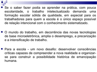  Se o saber fazer podia se aprender na prática, com pouca
escolaridade, o trabalho intelectualizado demanda uma
formação escolar sólida de qualidade, em especial para os
trabalhadores para quem a escola é o único espaço possível
de relação intencional com o conhecimento sistematizado.
 O mundo do trabalho, em decorrência das novas tecnologias
de base microeletrônica, amplia o desemprego, a precarização
e a intensificação de trabalho.
 Para a escola - um novo desafio: desenvolver consciências
críticas capazes de compreender a nova realidade e organizar-
se para construir a possibilidade histórica de emancipação
humana.
 