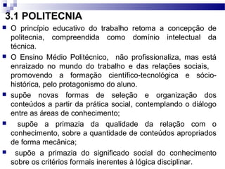 3.1 POLITECNIA
 O princípio educativo do trabalho retoma a concepção de
politecnia, compreendida como domínio intelectual da
técnica.
 O Ensino Médio Politécnico, não profissionaliza, mas está
enraizado no mundo do trabalho e das relações sociais,
promovendo a formação científico-tecnológica e sócio-
histórica, pelo protagonismo do aluno.
 supõe novas formas de seleção e organização dos
conteúdos a partir da prática social, contemplando o diálogo
entre as áreas de conhecimento;
 supõe a primazia da qualidade da relação com o
conhecimento, sobre a quantidade de conteúdos apropriados
de forma mecânica;
 supõe a primazia do significado social do conhecimento
sobre os critérios formais inerentes à lógica disciplinar.
 
