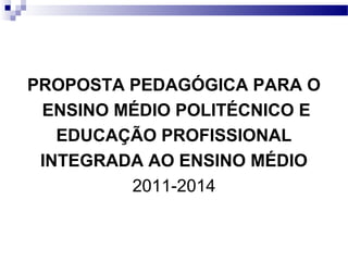 PROPOSTA PEDAGÓGICA PARA O
ENSINO MÉDIO POLITÉCNICO E
EDUCAÇÃO PROFISSIONAL
INTEGRADA AO ENSINO MÉDIO
2011-2014
 