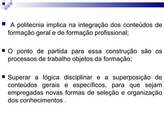  A politecnia implica na integração dos conteúdos de
formação geral e de formação profissional;
 O ponto de partida para essa construção são os
processos de trabalho objetos da formação;
 Superar a lógica disciplinar e a superposição de
conteúdos gerais e específicos, para que sejam
empregadas novas formas de seleção e organização
dos conhecimentos .
 
