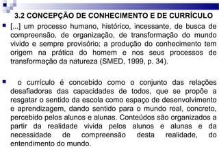 3.2 CONCEPÇÃO DE CONHECIMENTO E DE CURRÍCULO
 [...] um processo humano, histórico, incessante, de busca de
compreensão, de organização, de transformação do mundo
vivido e sempre provisório; a produção do conhecimento tem
origem na prática do homem e nos seus processos de
transformação da natureza (SMED, 1999, p. 34).
 o currículo é concebido como o conjunto das relações
desafiadoras das capacidades de todos, que se propõe a
resgatar o sentido da escola como espaço de desenvolvimento
e aprendizagem, dando sentido para o mundo real, concreto,
percebido pelos alunos e alunas. Conteúdos são organizados a
partir da realidade vivida pelos alunos e alunas e da
necessidade de compreensão desta realidade, do
entendimento do mundo.
 