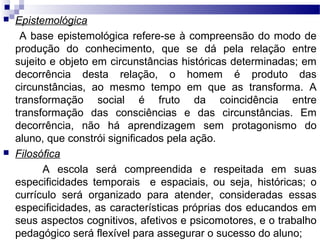  Epistemológica
A base epistemológica refere-se à compreensão do modo de
produção do conhecimento, que se dá pela relação entre
sujeito e objeto em circunstâncias históricas determinadas; em
decorrência desta relação, o homem é produto das
circunstâncias, ao mesmo tempo em que as transforma. A
transformação social é fruto da coincidência entre
transformação das consciências e das circunstâncias. Em
decorrência, não há aprendizagem sem protagonismo do
aluno, que constrói significados pela ação.
 Filosófica
A escola será compreendida e respeitada em suas
especificidades temporais e espaciais, ou seja, históricas; o
currículo será organizado para atender, consideradas essas
especificidades, as características próprias dos educandos em
seus aspectos cognitivos, afetivos e psicomotores, e o trabalho
pedagógico será flexível para assegurar o sucesso do aluno;
 