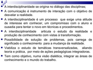  A interdisciplinaridade se origina no diálogo das disciplinas;
 A comunicação é instrumento de interação com o objetivo de
desvelar a realidade.
 A interdisciplinaridade é um processo que exige uma atitude
de interesse em conhecer, um compromisso com o aluno e
ousadia para tentar o novo em técnicas e procedimentos.
 A interdisciplinaridade articula o estudo da realidade e
produção de conhecimento com vistas à transformação.
 Possibilidade de solução de problemas, pois carrega de
significado o conhecimento para a mudança da realidade.
 Viabiliza o estudo de temáticas transversalizadas, aliando
teoria e prática, por meio de ações pedagógicas integradoras.
 Tem como objetivo, numa visão dialética, integrar as áreas de
conhecimento e o mundo do trabalho.
 