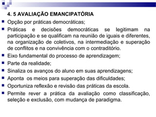 4. 5 AVALIAÇÃO EMANCIPATÓRIA
 Opção por práticas democráticas;
 Práticas e decisões democráticas se legitimam na
participação e se qualificam na reunião de iguais e diferentes,
na organização de coletivos, na intermediação e superação
de conflitos e na convivência com o contraditório.
 Eixo fundamental do processo de aprendizagem;
 Parte da realidade;
 Sinaliza os avanços do aluno em suas aprendizagens;
 Aponta os meios para superação das dificuldades;
 Oportuniza reflexão e revisão das práticas da escola.
 Permite rever a prática da avaliação como classificação,
seleção e exclusão, com mudança de paradigma.
 