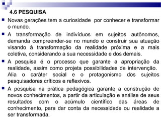 4.6 PESQUISA
 Novas gerações tem a curiosidade por conhecer e transformar
o mundo.
 A transformação de indivíduos em sujeitos autônomos,
demanda compreender-se no mundo e construir sua atuação
visando à transformação da realidade próxima e a mais
coletiva, considerando a sua necessidade e dos demais.
 A pesquisa é o processo que garante a apropriação da
realidade, assim como projeta possibilidades de intervenção.
Alia o caráter social e o protagonismo dos sujeitos
pesquisadores críticos e reflexivos.
 A pesquisa na prática pedagógica garante a construção de
novos conhecimentos, a partir da articulação e análise de seus
resultados com o acúmulo científico das áreas de
conhecimento, para dar conta da necessidade ou realidade a
ser transformada.
 