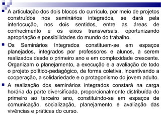  A articulação dos dois blocos do currículo, por meio de projetos
construídos nos seminários integrados, se dará pela
interlocução, nos dois sentidos, entre as áreas de
conhecimento e os eixos transversais, oportunizando
apropriação e possibilidades do mundo do trabalho.
 Os Seminários Integrados constituem-se em espaços
planejados, integrados por professores e alunos, a serem
realizados desde o primeiro ano e em complexidade crescente.
Organizam o planejamento, a execução e a avaliação de todo
o projeto político-pedagógico, de forma coletiva, incentivando a
cooperação, a solidariedade e o protagonismo do jovem adulto.
 A realização dos seminários integrados constará na carga
horária da parte diversificada, proporcionalmente distribuída do
primeiro ao terceiro ano, constituindo-se em espaços de
comunicação, socialização, planejamento e avaliação das
vivências e práticas do curso.
 