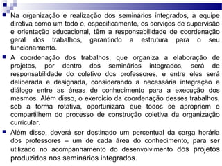  Na organização e realização dos seminários integrados, a equipe
diretiva como um todo e, especificamente, os serviços de supervisão
e orientação educacional, têm a responsabilidade de coordenação
geral dos trabalhos, garantindo a estrutura para o seu
funcionamento.
 A coordenação dos trabalhos, que organiza a elaboração de
projetos, por dentro dos seminários integrados, será de
responsabilidade do coletivo dos professores, e entre eles será
deliberada e designada, considerando a necessária integração e
diálogo entre as áreas de conhecimento para a execução dos
mesmos. Além disso, o exercício da coordenação desses trabalhos,
sob a forma rotativa, oportunizará que todos se apropriem e
compartilhem do processo de construção coletiva da organização
curricular.
 Além disso, deverá ser destinado um percentual da carga horária
dos professores – um de cada área do conhecimento, para ser
utilizado no acompanhamento do desenvolvimento dos projetos
produzidos nos seminários integrados.
 