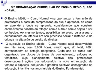 5.2 ORGANIZAÇÃO CURRICULAR DO ENSINO MÉDIO CURSO
NORMAL
 O Ensino Médio – Curso Normal visa oportunizar a formação de
professores a partir da compreensão do que é aprender, de como
se aprende e onde se aprende, considerando que construir
conhecimento decorre da relação com o outro e com o objeto a ser
conhecido. Ao mesmo tempo, possibilitar ao aluno ou à aluna o
entendimento da infância em seu processo social e histórico e da
criança na situação de sujeito de direitos.
 O currículo do Ensino Médio – Curso Normal será desenvolvido
em três anos, com 3.000 horas, sendo que, do total, 400h
correspondem ao estágio obrigatório. Cada ano do curso está
organizado em blocos de áreas de conhecimento, enfoque ou
temáticas, cujo planejamento coletivo dos professores
desencadeará ações dos educandos na nova organização de
tempos e espaços, pequenos e grandes coletivos consagrados na
educação infantil e nos anos iniciais do Ensino Fundamental.
 