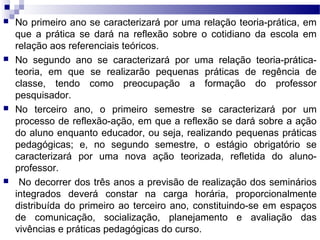  No primeiro ano se caracterizará por uma relação teoria-prática, em
que a prática se dará na reflexão sobre o cotidiano da escola em
relação aos referenciais teóricos.
 No segundo ano se caracterizará por uma relação teoria-prática-
teoria, em que se realizarão pequenas práticas de regência de
classe, tendo como preocupação a formação do professor
pesquisador.
 No terceiro ano, o primeiro semestre se caracterizará por um
processo de reflexão-ação, em que a reflexão se dará sobre a ação
do aluno enquanto educador, ou seja, realizando pequenas práticas
pedagógicas; e, no segundo semestre, o estágio obrigatório se
caracterizará por uma nova ação teorizada, refletida do aluno-
professor.
 No decorrer dos três anos a previsão de realização dos seminários
integrados deverá constar na carga horária, proporcionalmente
distribuída do primeiro ao terceiro ano, constituindo-se em espaços
de comunicação, socialização, planejamento e avaliação das
vivências e práticas pedagógicas do curso.
 