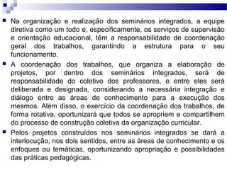  Na organização e realização dos seminários integrados, a equipe
diretiva como um todo e, especificamente, os serviços de supervisão
e orientação educacional, têm a responsabilidade de coordenação
geral dos trabalhos, garantindo a estrutura para o seu
funcionamento.
 A coordenação dos trabalhos, que organiza a elaboração de
projetos, por dentro dos seminários integrados, será de
responsabilidade do coletivo dos professores, e entre eles será
deliberada e designada, considerando a necessária integração e
diálogo entre as áreas de conhecimento para a execução dos
mesmos. Além disso, o exercício da coordenação dos trabalhos, de
forma rotativa, oportunizará que todos se apropriem e compartilhem
do processo de construção coletiva da organização curricular.
 Pelos projetos construídos nos seminários integrados se dará a
interlocução, nos dois sentidos, entre as áreas de conhecimento e os
enfoques ou temáticas, oportunizando apropriação e possibilidades
das práticas pedagógicas.
 