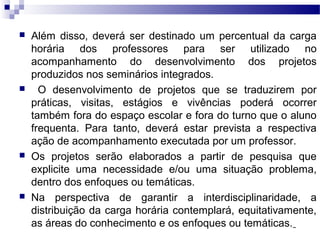  Além disso, deverá ser destinado um percentual da carga
horária dos professores para ser utilizado no
acompanhamento do desenvolvimento dos projetos
produzidos nos seminários integrados.
 O desenvolvimento de projetos que se traduzirem por
práticas, visitas, estágios e vivências poderá ocorrer
também fora do espaço escolar e fora do turno que o aluno
frequenta. Para tanto, deverá estar prevista a respectiva
ação de acompanhamento executada por um professor.
 Os projetos serão elaborados a partir de pesquisa que
explicite uma necessidade e/ou uma situação problema,
dentro dos enfoques ou temáticas.
 Na perspectiva de garantir a interdisciplinaridade, a
distribuição da carga horária contemplará, equitativamente,
as áreas do conhecimento e os enfoques ou temáticas.
 