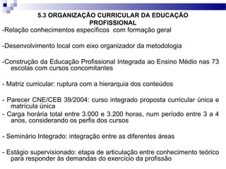 5.3 ORGANIZAÇÃO CURRICULAR DA EDUCAÇÃO
PROFISSIONAL
-Relação conhecimentos específicos com formação geral
-Desenvolvimento local com eixo organizador da metodologia
-Construção da Educação Profissional Integrada ao Ensino Médio nas 73
escolas com cursos concomitantes
- Matriz curricular: ruptura com a hierarquia dos conteúdos
- Parecer CNE/CEB 39/2004: curso integrado proposta curricular única e
matrícula única
- Carga horária total entre 3.000 e 3.200 horas, num período entre 3 a 4
anos, considerando os perfis dos cursos
- Seminário Integrado: integração entre as diferentes áreas
- Estágio supervisionado: etapa de articulação entre conhecimento teórico
para responder às demandas do exercício da profissão
 