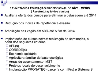 6.2 -METAS DA EDUCAÇÃO PROFISSIONAL DE NÍVEL MÉDIO
( Reestruturação dos cursos)
 Avaliar a oferta dos cursos para eliminar a defasagem até 2014
 Redução dos índices de repetência e evasão
 Ampliação das vagas em 50% até o fim de 2014
 Implantação de cursos novos: realização de seminários, a
partir dos seguintes critérios;
 APL(s)
 COREDE(s)
 Economia solidária
 Agricultura familiar de base ecológica
 Áreas de assentamento- MST
 Projetos locais de desenvolvimento
 Implantação PRONATEC- parceria com IF(s) e Sistema S
 