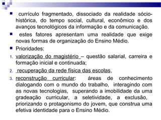 currículo fragmentado, dissociado da realidade sócio-
histórica, do tempo social, cultural, econômico e dos
avanços tecnológicos da informação e da comunicação.
 estes fatores apresentam uma realidade que exige
novas formas de organização do Ensino Médio.
 Prioridades:
1. valorização do magistério – questão salarial, carreira e
formação inicial e continuada;
2. recuperação da rede física das escolas,
3. reconstrução curricular: áreas de conhecimento
dialogando com o mundo do trabalho, interagindo com
as novas tecnologias, superando a imobilidade da uma
gradeação curricular, a seletividade, a exclusão,
priorizando o protagonismo do jovem, que construa uma
efetiva identidade para o Ensino Médio.
 