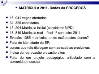  MATRÍCULA 2011- Dados da PROCERGS
 16. 941 vagas ofertadas
 34. 329 candidatos
 18. 204 Matrícula inicial (considerar MPD)
 16. 819 Matrícula real – final 1º semestre 2011
 Evasão: 1385 matrículas- onde estão estes alunos?
 Falta de identidade da EP:
 cursos que não dialogam com as cadeias produtivas
 Índice de reprovação e evasão altos
 Falta de um projeto pedagógico articulado com a
comunidade escolar
 