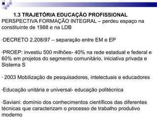 1.3 TRAJETÓRIA EDUCAÇÃO PROFISSIONAL
PERSPECTIVA FORMAÇÃO INTEGRAL – perdeu espaço na
constituinte de 1988 e na LDB
-DECRETO 2.208/97 – separação entre EM e EP
-PROEP: investiu 500 milhões- 40% na rede estadual e federal e
60% em projetos do segmento comunitário, iniciativa privada e
Sistema S
- 2003 Mobilização de pesquisadores, intelectuais e educadores
-Educação unitária e universal- educação politécnica
-Saviani: domínio dos conhecimentos científicos das diferentes
técnicas que caracterizam o processo de trabalho produtivo
moderno
 