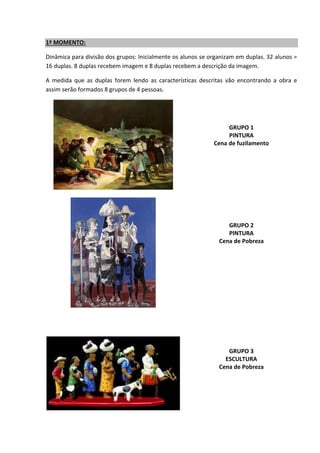 1ª MOMENTO:
Dinâmica para divisão dos grupos: Inicialmente os alunos se organizam em duplas. 32 alunos =
16 duplas. 8 duplas recebem imagem e 8 duplas recebem a descrição da imagem.
A medida que as duplas forem lendo as características descritas vão encontrando a obra e
assim serão formados 8 grupos de 4 pessoas.
GRUPO 1
PINTURA
Cena de fuzilamento
GRUPO 2
PINTURA
Cena de Pobreza
GRUPO 3
ESCULTURA
Cena de Pobreza
 