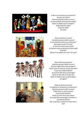 A obra é uma pintura ou escultura?
Do que ela é feita?
Quantas pessoas estão na cena?
Em que posição estas pessoas estão?
Quais os objetos que carregam?
Estão indo pra onde?
Vindo de onde?
Por quê?
O que acontece na cena?
Quantas pessoas estão na cena?
É um ambiente calmo ou conflituoso?
Que lugar é esse? Por quê?
Já viram um local assim antes?
Já fizeram o que as pessoas da obra estão
fazendo?
Parecem ser pobres ou ricas? Por quê?
Quem são essas pessoas?
Quantas pessoas estão na cena?
De qual região são os personagens?
Vocês usam as mesmas roupas que eles?
O que eles estão fazendo?
Já ouviram falar de Luís Gonzaga?
Quem é? De onde é? O que faz?
Quais os objetos que os personagens
carregam?
Onde se passa essa cena?
O ambiente é tranquilo ou conflituoso?
Quantas pessoas estão na cena?
Todos fazem a mesma coisa?
O que estão fazendo?
Vocês já viram essa cena antes?
As roupas dos personagens remetem a
que tipo de dança?
São roupas que usamos no nosso dia-a-
dia?
 