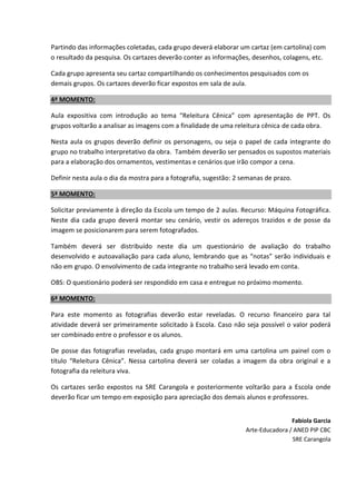 Partindo das informações coletadas, cada grupo deverá elaborar um cartaz (em cartolina) com
o resultado da pesquisa. Os cartazes deverão conter as informações, desenhos, colagens, etc.
Cada grupo apresenta seu cartaz compartilhando os conhecimentos pesquisados com os
demais grupos. Os cartazes deverão ficar expostos em sala de aula.
4ª MOMENTO:
Aula expositiva com introdução ao tema “Releitura Cênica” com apresentação de PPT. Os
grupos voltarão a analisar as imagens com a finalidade de uma releitura cênica de cada obra.
Nesta aula os grupos deverão definir os personagens, ou seja o papel de cada integrante do
grupo no trabalho interpretativo da obra. Também deverão ser pensados os supostos materiais
para a elaboração dos ornamentos, vestimentas e cenários que irão compor a cena.
Definir nesta aula o dia da mostra para a fotografia, sugestão: 2 semanas de prazo.
5ª MOMENTO:
Solicitar previamente à direção da Escola um tempo de 2 aulas. Recurso: Máquina Fotográfica.
Neste dia cada grupo deverá montar seu cenário, vestir os adereços trazidos e de posse da
imagem se posicionarem para serem fotografados.
Também deverá ser distribuído neste dia um questionário de avaliação do trabalho
desenvolvido e autoavaliação para cada aluno, lembrando que as “notas” serão individuais e
não em grupo. O envolvimento de cada integrante no trabalho será levado em conta.
OBS: O questionário poderá ser respondido em casa e entregue no próximo momento.
6ª MOMENTO:
Para este momento as fotografias deverão estar reveladas. O recurso financeiro para tal
atividade deverá ser primeiramente solicitado à Escola. Caso não seja possível o valor poderá
ser combinado entre o professor e os alunos.
De posse das fotografias reveladas, cada grupo montará em uma cartolina um painel com o
título “Releitura Cênica”. Nessa cartolina deverá ser coladas a imagem da obra original e a
fotografia da releitura viva.
Os cartazes serão expostos na SRE Carangola e posteriormente voltarão para a Escola onde
deverão ficar um tempo em exposição para apreciação dos demais alunos e professores.
Fabíola Garcia
Arte-Educadora / ANED PIP CBC
SRE Carangola
 