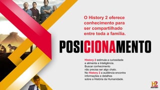 History 2 estimula a curiosidade
e alimenta a Inteligência.
Buscar conhecimento
não precisa ser algo chato.
No History 2 a audiência encontra
informações e detalhes
sobre a História da Humanidade.
O History 2 oferece
conhecimento para
ser compartilhado
entre toda a família.
 