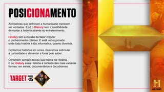 As histórias que definiram a humanidade merecem
ser contadas. E só o History tem a credibilidade
de contar a história através do entretenimento.
History tem a missão de fazer crescer
o conhecimento coletivo. E está numa jornada
onde toda história é tão informatica, quanto divertida.
Contamos histórias em cores. Queremos estimular
a curiosidade e alimentar a fome pelo saber.
O Homem sempre deixou sua marca na História.
E no History essa História é contada das mais variadas
formas: em séries, documentários e docudramas.
 