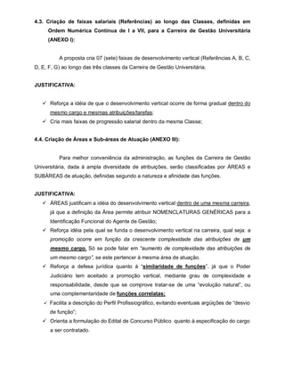 4.3. Criação de faixas salariais (Referências) ao longo das Classes, definidas em
     Ordem Numérica Contínua de I a VII, para a Carreira de Gestão Universitária
     (ANEXO I):


          A proposta cria 07 (sete) faixas de desenvolvimento vertical (Referências A, B, C,
D, E, F, G) ao longo das três classes da Carreira de Gestão Universitária.


JUSTIFICATIVA:


    Reforça a idéia de que o desenvolvimento vertical ocorre de forma gradual dentro do
      mesmo cargo e mesmas atribuições/tarefas;
    Cria mais faixas de progressão salarial dentro da mesma Classe;


4.4. Criação de Áreas e Sub-áreas de Atuação (ANEXO III):


          Para melhor conveniência da administração, as funções da Carreira de Gestão
Universitária, dada à ampla diversidade de atribuições, serão classificadas por ÁREAS e
SUBÁREAS de atuação, definidas segundo a natureza e afinidade das funções.


JUSTIFICATIVA:
    ÁREAS justificam a idéia do desenvolvimento vertical dentro de uma mesma carreira,
      já que a definição da Área permite atribuir NOMENCLATURAS GENÉRICAS para a
      Identificação Funcional do Agente de Gestão;
    Reforça idéia pela qual se funda o desenvolvimento vertical na carreira, qual seja: a
      promoção ocorre em função da crescente complexidade das atribuições de um
      mesmo cargo. Só se pode falar em “aumento de complexidade das atribuições de
      um mesmo cargo”, se este pertencer à mesma área de atuação.
    Reforça a defesa jurídica quanto à “similaridade de funções”, já que o Poder
      Judiciário tem aceitado a promoção vertical, mediante grau de complexidade e
      responsabilidade, desde que se comprove tratar-se de uma “evolução natural”, ou
      uma complementaridade de funções correlatas;
     Facilita a descrição do Perfil Profissiográfico, evitando eventuais argüições de “desvio

      de função”;
    Orienta a formulação do Edital de Concurso Público quanto à especificação do cargo
      a ser contratado.
 